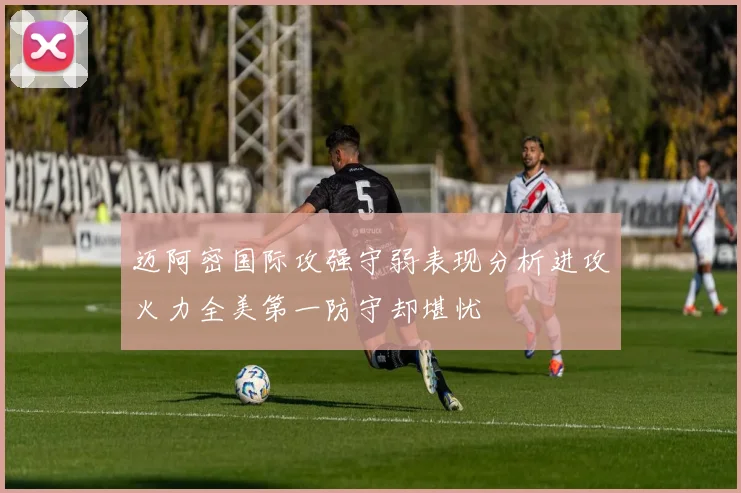 迈阿密国际攻强守弱表现分析进攻火力全美第一防守却堪忧