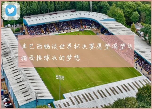 库巴西畅谈世界杯决赛愿望渴望与梅西换球衣的梦想