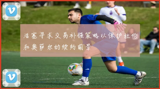 活塞寻求交易补强策略以保护杜伦和奥萨尔的续约前景