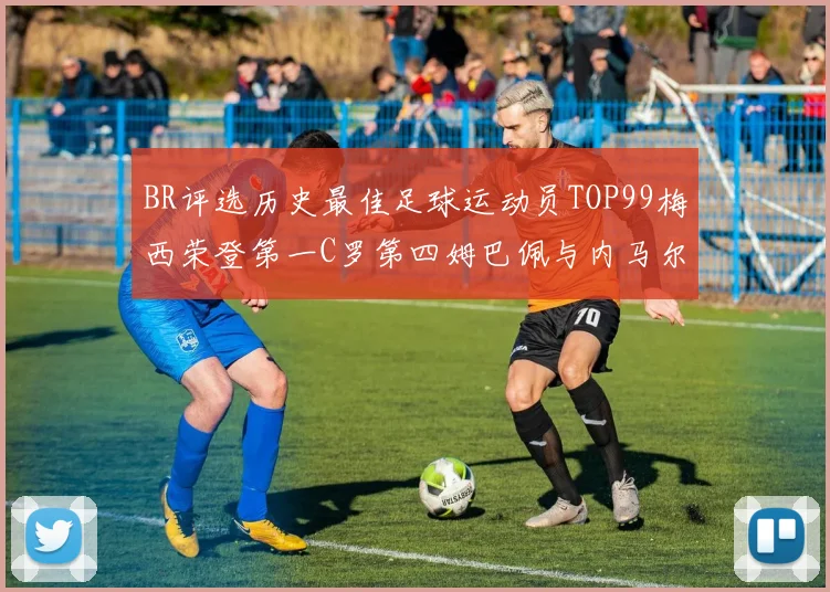 BR评选历史最佳足球运动员TOP99梅西荣登第一C罗第四姆巴佩与内马尔排名解析