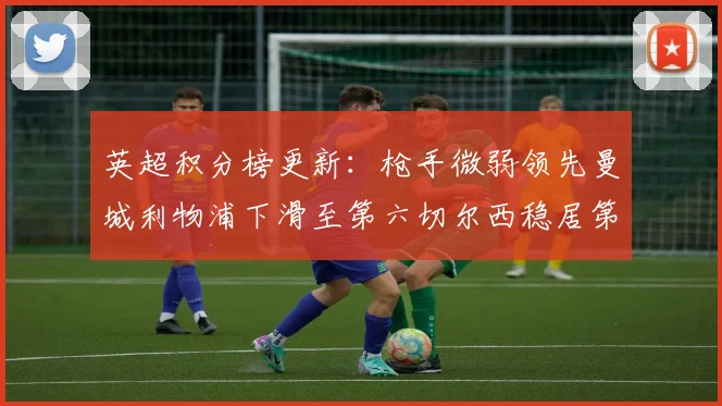 英超积分榜更新：枪手微弱领先曼城利物浦下滑至第六切尔西稳居第十