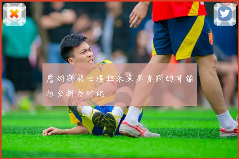 詹姆斯骑士横扫未来尼克斯的可能性分析与对比