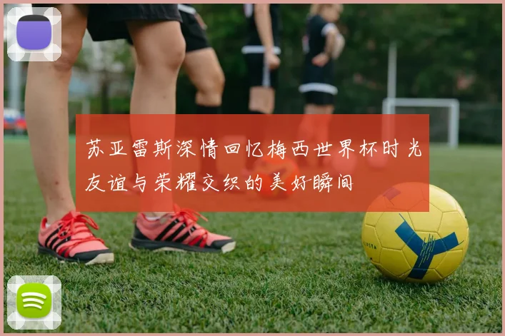 苏亚雷斯深情回忆梅西世界杯时光友谊与荣耀交织的美好瞬间