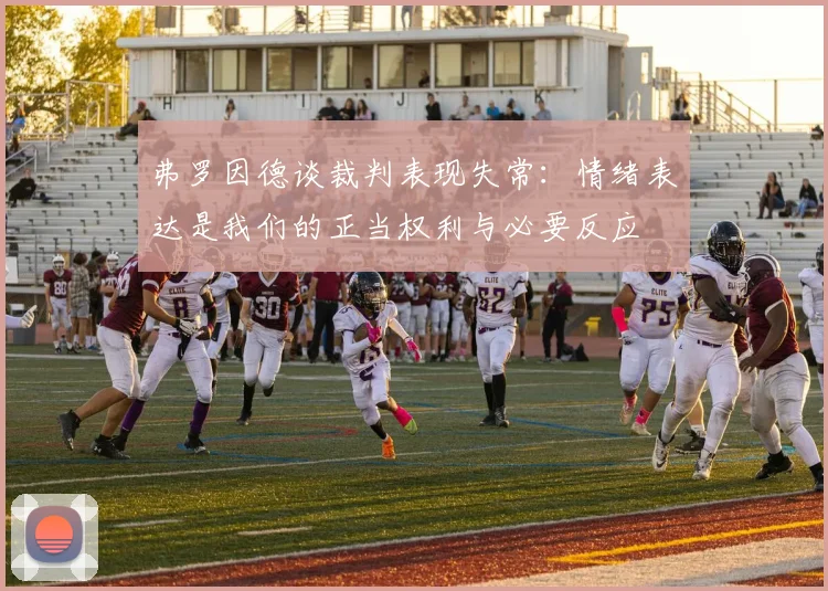 弗罗因德谈裁判表现失常：情绪表达是我们的正当权利与必要反应
