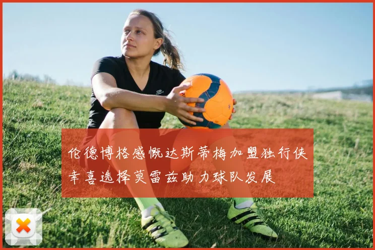 伦德博格感慨达斯蒂梅加盟独行侠幸喜选择莫雷兹助力球队发展