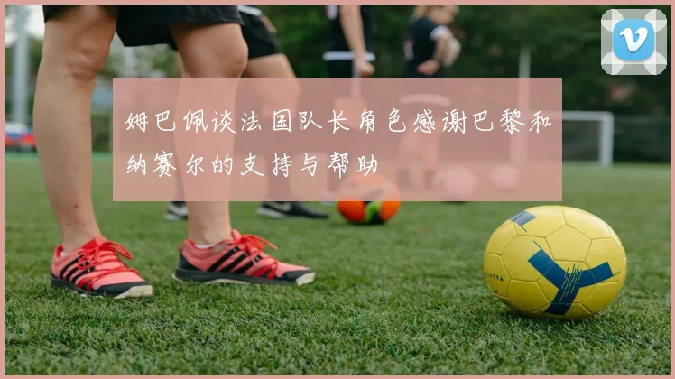 姆巴佩谈法国队长角色感谢巴黎和纳赛尔的支持与帮助