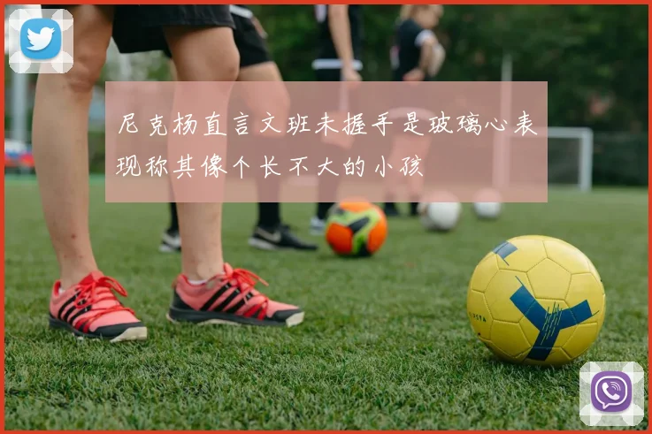 尼克杨直言文班未握手是玻璃心表现称其像个长不大的小孩