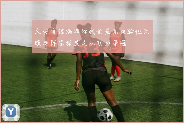 文班自信满满称我们虽无经验但天赋与阵容深度足以助力争冠