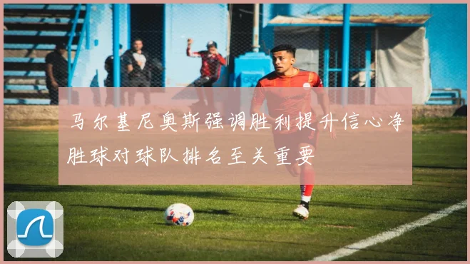 马尔基尼奥斯强调胜利提升信心净胜球对球队排名至关重要