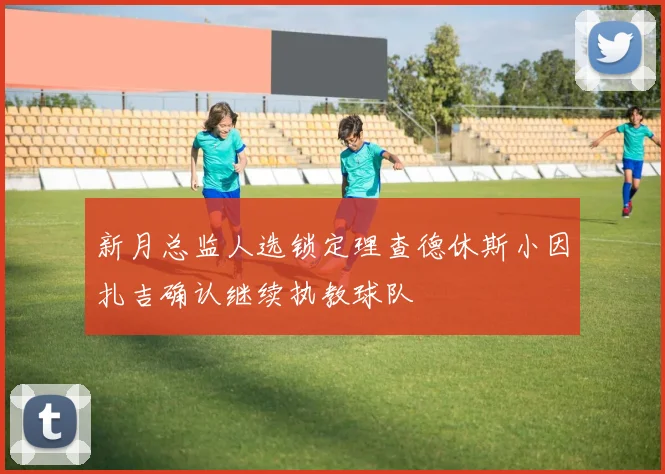 新月总监人选锁定理查德休斯小因扎吉确认继续执教球队