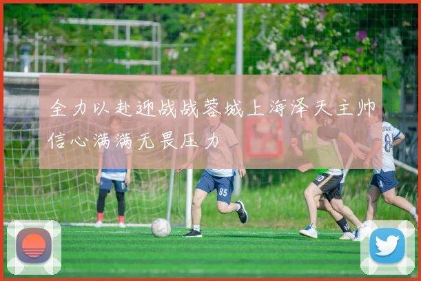全力以赴迎战战蓉城上海泽天主帅信心满满无畏压力