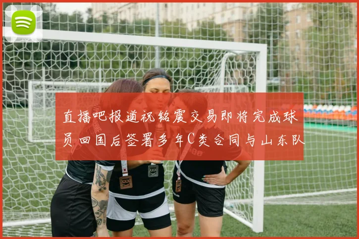 直播吧报道祝铭震交易即将完成球员回国后签署多年C类合同与山东队续约