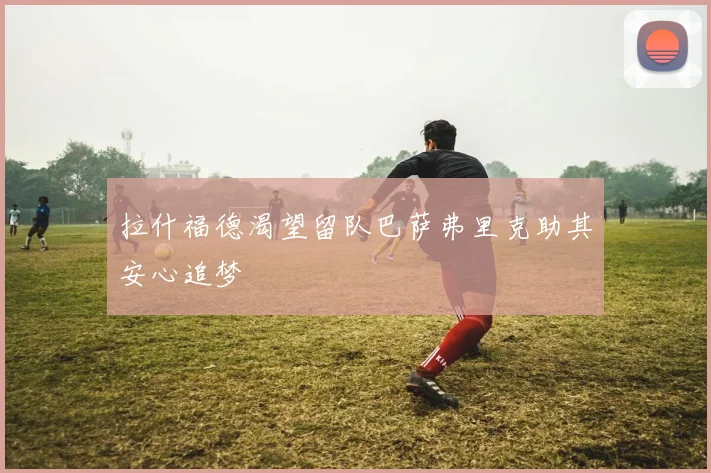 拉什福德渴望留队巴萨弗里克助其安心追梦