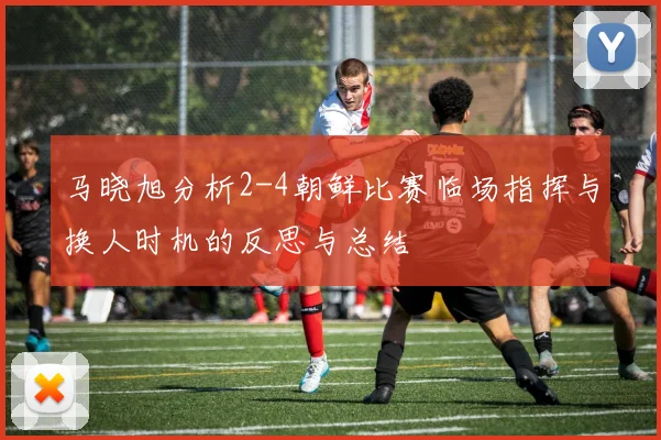 马晓旭分析2-4朝鲜比赛临场指挥与换人时机的反思与总结