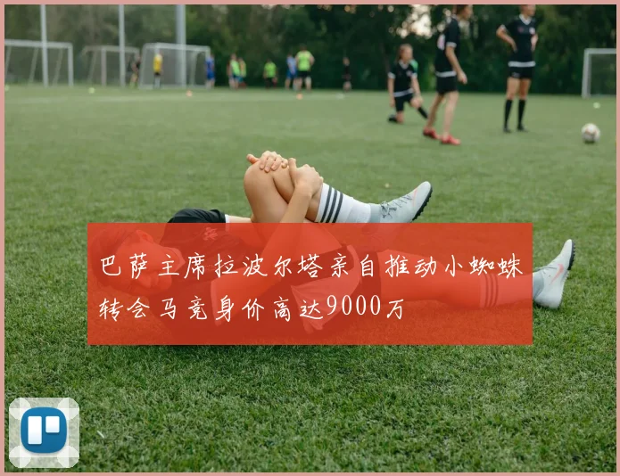 巴萨主席拉波尔塔亲自推动小蜘蛛转会马竞身价高达9000万