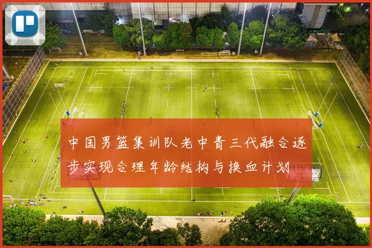 中国男篮集训队老中青三代融合逐步实现合理年龄结构与换血计划