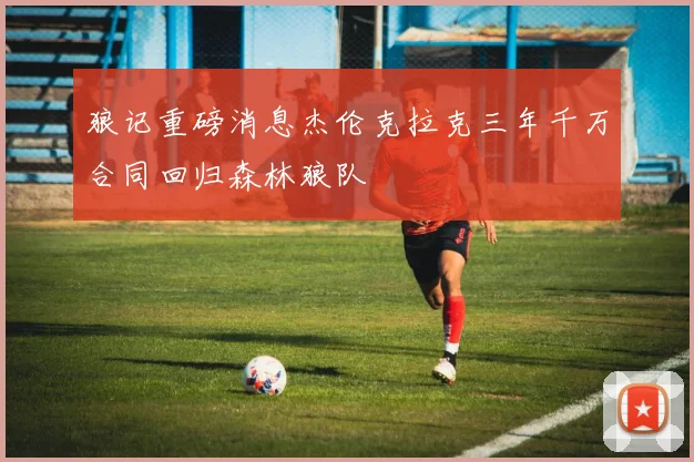 狼记重磅消息杰伦克拉克三年千万合同回归森林狼队