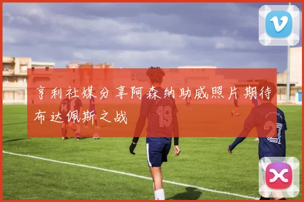 亨利社媒分享阿森纳助威照片期待布达佩斯之战