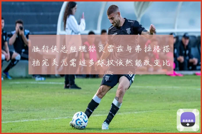独行侠总经理称莫雷兹与弗拉格搭档完美无需过多球权依然能改变比赛局势