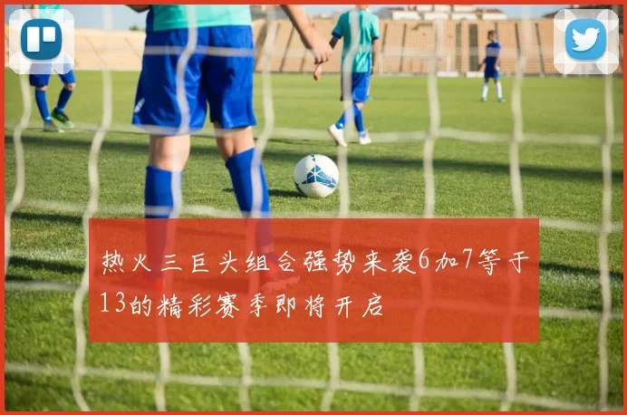 热火三巨头组合强势来袭6加7等于13的精彩赛季即将开启